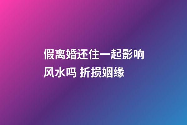假离婚还住一起影响风水吗 折损姻缘